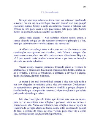 257
1º O – Universo em Desencanto
Sei que vivo aqui sobre esta terra como um sofredor, condenado
a morrer, por ser um miserável que não sabe porquê vive nem porquê
está neste mundo. Somos o resto da natureza, porque a natureza não
precisa de nós para viver e nós precisamos dela para tudo. Somos
menos do que tudo, somos os restos dos restos."
Ainda mais dizem: "- Não sabemos porquê somos assim, e
vamos vivendo até que um dia possamos conhecer o princípio e o fim,
para que deixemos de viver desta forma tão miserável."
A ciência se esforça noite e dia para ver se põe termo a essa
condenação, mas quanto mais estudam, mais falham e sempre vêm
mantendo esse mundo e essa vida cada vez mais misteriosos. O que se
vê é que, quanto mais estudam menos sabem e por isso, as durações
são cada vez mais reduzidas.
Vivem assim, diversos parasitas, trocando idéias e vivendo às
apalpadelas, à procura do dia em que chegará o fim. Então, acabar-se-
ão o orgulho, a prosa, a presunção, a ambição, a inveja e o ciúme.
Tudo se acabará, de bom e de ruim.
A morte é um mal irremediável porque a vida não vale nada e
por isso, ninguém se conforma com a vida desse mundo. Conformam-
se aparentemente, porque não têm outro remédio e porque chegam à
conclusão de que todo parasita nasceu aí, só para explorar o que existe
e depender de tudo que existe.
Isto são concepções de idéias que trocam uns com os outros,
para ver se encontram uma solução e poderem saber ao menos o
porquê assim são. Nunca encontraram essa solução a não ser agora na
Escritura da salvação eterna de todos, aonde estão conhecendo porquê
de tudo, o porquê de todos, de onde vieram, para onde vão e como
vão, o porquê assim são, tudo tintim por tintim.
 