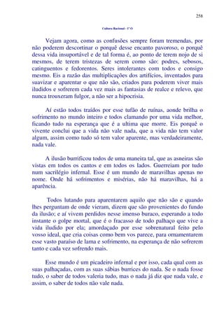 258
Cultura Racional - 1º O
Vejam agora, como as confusões sempre foram tremendas, por
não poderem descortinar o porquê desse encanto pavoroso, o porquê
dessa vida insuportável e de tal forma é, ao ponto de terem nojo de si
mesmos, de terem tristezas de serem como são: podres, sebosos,
catinguentos e fedorentos. Seres intolerantes com todos e consigo
mesmo. Eis a razão das multiplicações dos artifícios, inventados para
suavizar e aparentar o que não são, criados para poderem viver mais
iludidos e sofrerem cada vez mais as fantasias de realce e relevo, que
nunca trouxeram fulgor, a não ser a hipocrisia.
Aí estão todos traídos por esse tufão de ruínas, aonde brilha o
sofrimento no mundo inteiro e todos clamando por uma vida melhor,
ficando tudo na esperança que é a ultima que morre. Eis porquê o
vivente conclui que a vida não vale nada, que a vida não tem valor
algum, assim como tudo só tem valor aparente, mas verdadeiramente,
nada vale.
A ilusão burrificou todos de uma maneira tal, que as asneiras são
vistas em todos os cantos e em todos os lados. Guerreiam por tudo
num sacrilégio infernal. Esse é um mundo de maravilhas apenas no
nome. Onde há sofrimentos e misérias, não há maravilhas, há a
aparência.
Todos lutando para aparentarem aquilo que não são e quando
lhes perguntam de onde vieram, dizem que são provenientes do fundo
da ilusão; e aí vivem perdidos nesse imenso buraco, esperando a todo
instante o golpe mortal, que é o fracasso de todo palhaço que vive a
vida iludido por ela; amordaçado por esse sobrenatural feito pelo
vosso ideal, que cria coisas como bem vos parece, para ornamentarem
esse vasto paraíso de lama e sofrimento, na esperança de não sofrerem
tanto e cada vez sofrendo mais.
Esse mundo é um picadeiro infernal e por isso, cada qual com as
suas palhaçadas, com as suas sábias burrices do nada. Se o nada fosse
tudo, o saber de todos valeria tudo, mas o nada já diz que nada vale, e
assim, o saber de todos não vale nada.
 