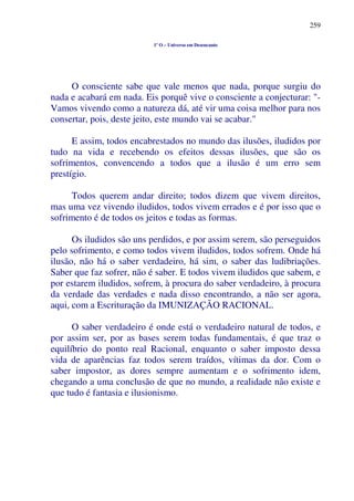 259
1º O – Universo em Desencanto
O consciente sabe que vale menos que nada, porque surgiu do
nada e acabará em nada. Eis porquê vive o consciente a conjecturar: "-
Vamos vivendo como a natureza dá, até vir uma coisa melhor para nos
consertar, pois, deste jeito, este mundo vai se acabar."
E assim, todos encabrestados no mundo das ilusões, iludidos por
tudo na vida e recebendo os efeitos dessas ilusões, que são os
sofrimentos, convencendo a todos que a ilusão é um erro sem
prestígio.
Todos querem andar direito; todos dizem que vivem direitos,
mas uma vez vivendo iludidos, todos vivem errados e é por isso que o
sofrimento é de todos os jeitos e todas as formas.
Os iludidos são uns perdidos, e por assim serem, são perseguidos
pelo sofrimento, e como todos vivem iludidos, todos sofrem. Onde há
ilusão, não há o saber verdadeiro, há sim, o saber das ludibriações.
Saber que faz sofrer, não é saber. E todos vivem iludidos que sabem, e
por estarem iludidos, sofrem, à procura do saber verdadeiro, à procura
da verdade das verdades e nada disso encontrando, a não ser agora,
aqui, com a Escrituração da IMUNIZAÇÃO RACIONAL.
O saber verdadeiro é onde está o verdadeiro natural de todos, e
por assim ser, por as bases serem todas fundamentais, é que traz o
equilíbrio do ponto real Racional, enquanto o saber imposto dessa
vida de aparências faz todos serem traídos, vítimas da dor. Com o
saber impostor, as dores sempre aumentam e o sofrimento idem,
chegando a uma conclusão de que no mundo, a realidade não existe e
que tudo é fantasia e ilusionismo.
 
