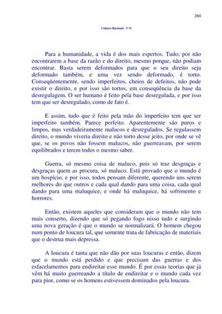 260
Cultura Racional - 1º O
Para a humanidade, a vida é dos mais espertos. Tudo, por não
encontrarem a base da razão e do direito, mesmo porque, não podiam
encontrar. Basta serem deformados para que o seu direito seja
deformado também, e uma vez sendo deformado, é torto.
Conseqüentemente, sendo imperfeitos, cheios de defeitos, não pode
existir o direito, e por isso são tortos, em conseqüência da base da
desregulagem. O ser humano é feito pela base desregulada, e por isso
tem que ser desregulado, como de fato é.
E assim, tudo que é feito pela mão do imperfeito tem que ser
imperfeito também. Parece perfeito. Aparentemente são puros e
limpos, mas verdadeiramente malucos e desregulados. Se regulassem
direito, o mundo viveria direito e não torto desse jeito, por onde se vê
que, se os povos não fossem malucos, não guerreavam, por serem
equilibrados e terem todos o mesmo saber.
Guerra, só mesmo coisa de maluco, pois só traz desgraças e
desgraças quem as procura, só maluco. Está provado que o mundo é
um hospício, e por isso, todos pensam diferente, querendo uns serem
melhores do que outros e cada qual dando para uma coisa, cada qual
dando para uma maluquice, e onde há maluquice, há sofrimento e
horrores.
Então, existem aqueles que consideram que o mundo não tem
mais conserto, dizendo que só pegando fogo nisso tudo e surgindo
uma nova geração é que o mundo se normalizará. O homem chegou
num ponto de loucura tal, que somente trata de fabricação de materiais
que o destrua mais depressa.
A loucura é tanta que não dão por suas loucuras e então, dizem
que o mundo está perdido e que precisam das guerras e dos
esfacelamentos para endireitar esse mundo. É por essas teorias que já
vêm há muito guerreando a título de endireitar e o mundo cada vez
para pior, como se os homens estivessem dominados pela loucura.
 