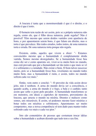 261
1º O – Universo em Desencanto
A loucura é tanta que a monstruosidade é que é o direito, e o
direito é que é torto.
O homem tem razão de ser assim, pois se a própria natureza não
regula, como ele, que é filho dessa natureza, pode regular? Não é
possível! Têm mesmo que serem doidos varridos com aparência de
bons, e por aparentarem serem bons, é que falam em direito, mas o
torto é que prevalece. São todos errados, todos tortos, de uma natureza
torta e errada. De uma natureza torta porque não regula.
Existem, então, aqueles que vivem a dizer: "- Estamos
convencidos mesmo que a humanidade é completamente doida
varrida. Somos mesmo desregulados. Se a humanidade fosse boa
como diz ser e como aparenta ser, viver-se-ia muito bem no mundo,
mas está provado que por a humanidade ser tão ruim o que mais se vê
é o sofrimento e a ruindade. Não existe o bom. O bom talvez nascesse
morto, pois se a humanidade fosse boa, viveríamos no mundo todos
muito bem, mas a humanidade é ruim, e assim, todos no mundo
sofrem cada vez mais."
Então, vem outro e conclui: "- O proveito da vida assim desse
jeito, não é nenhum. A arma do mundo devia ser a consciência, e
quando acaba, a arma do mundo é o fogo, a bala e o canhão; tanto
assim que sofre o justo pelo pecador. A humanidade transformou se
em monstros, em ideais e caprichos de monstros, provenientes da
loucura, que arrasta o mundo na miséria. Doentes e malucos como
somos, uns miseráveis. E assim, só podemos mesmo fazer misérias e
botar todos em misérias e sofrimentos. Aparentamos ser muito
competentes, mas a nossa competência só tem dado para manter todos
sofrendo cada vez mais e cada vez pior."
Isto são comentários de pessoas que costumam trocar idéias
sobre a humanidade e acabam dizendo que tudo tem o seu fim.
 