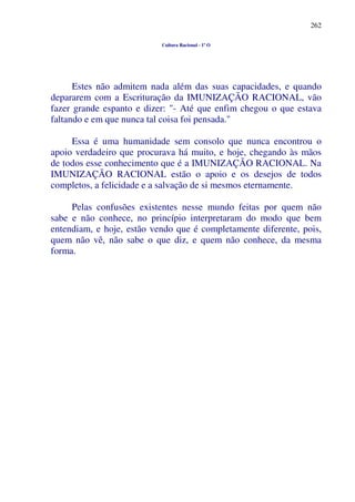 262
Cultura Racional - 1º O
Estes não admitem nada além das suas capacidades, e quando
depararem com a Escrituração da IMUNIZAÇÃO RACIONAL, vão
fazer grande espanto e dizer: "- Até que enfim chegou o que estava
faltando e em que nunca tal coisa foi pensada."
Essa é uma humanidade sem consolo que nunca encontrou o
apoio verdadeiro que procurava há muito, e hoje, chegando às mãos
de todos esse conhecimento que é a IMUNIZAÇÃO RACIONAL. Na
IMUNIZAÇÃO RACIONAL estão o apoio e os desejos de todos
completos, a felicidade e a salvação de si mesmos eternamente.
Pelas confusões existentes nesse mundo feitas por quem não
sabe e não conhece, no princípio interpretaram do modo que bem
entendiam, e hoje, estão vendo que é completamente diferente, pois,
quem não vê, não sabe o que diz, e quem não conhece, da mesma
forma.
 
