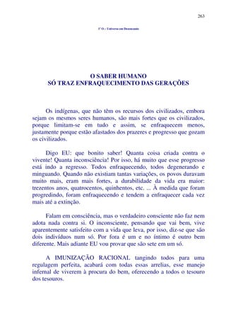 263
1º O – Universo em Desencanto
O SABER HUMANO
SÓ TRAZ ENFRAQUECIMENTO DAS GERAÇÕES
Os indígenas, que não têm os recursos dos civilizados, embora
sejam os mesmos seres humanos, são mais fortes que os civilizados,
porque limitam-se em tudo e assim, se enfraquecem menos,
justamente porque estão afastados dos prazeres e progresso que gozam
os civilizados.
Digo EU: que bonito saber! Quanta coisa criada contra o
vivente! Quanta inconsciência! Por isso, há muito que esse progresso
está indo a regresso. Todos enfraquecendo, todos degenerando e
minguando. Quando não existiam tantas variações, os povos duravam
muito mais, eram mais fortes, a durabilidade da vida era maior:
trezentos anos, quatrocentos, quinhentos, etc. ... À medida que foram
progredindo, foram enfraquecendo e tendem a enfraquecer cada vez
mais até a extinção.
Falam em consciência, mas o verdadeiro consciente não faz nem
adota nada contra si. O inconsciente, pensando que vai bem, vive
aparentemente satisfeito com a vida que leva, por isso, diz-se que são
dois indivíduos num só. Por fora é um e no íntimo é outro bem
diferente. Mais adiante EU vou provar que são sete em um só.
A IMUNIZAÇÃO RACIONAL tangindo todos para uma
regulagem perfeita, acabará com todas essas arrelias, esse manejo
infernal de viverem à procura do bem, oferecendo a todos o tesouro
dos tesouros.
 