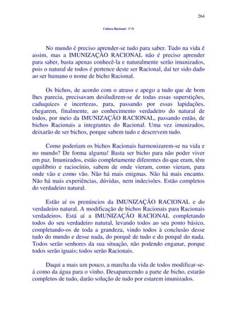 264
Cultura Racional - 1º O
No mundo é preciso aprender-se tudo para saber. Tudo na vida é
assim, mas a IMUNIZAÇÃO RACIONAL não é preciso aprender
para saber, basta apenas conhecê-la e naturalmente serão imunizados,
pois o natural de todos é pertence deste ser Racional, daí ter sido dado
ao ser humano o nome de bicho Racional.
Os bichos, de acordo com o atraso e apego a tudo que de bom
lhes parecia, precisavam desiludirem-se de todas essas superstições,
caduquices e incertezas, para, passando por essas lapidações,
chegarem, finalmente, ao conhecimento verdadeiro do natural de
todos, por meio da IMUNIZAÇÃO RACIONAL, passando então, de
bichos Racionais a integrantes do Racional. Uma vez imunizados,
deixarão de ser bichos, porque sabem tudo e descrevem tudo.
Como poderiam os bichos Racionais harmonizarem-se na vida e
no mundo? De forma alguma! Basta ser bicho para não poder viver
em paz. Imunizados, estão completamente diferentes do que eram, têm
equilíbrio e raciocínio, sabem de onde vieram, como vieram, para
onde vão e como vão. Não há mais enigmas. Não há mais encanto.
Não há mais experiências, dúvidas, nem indecisões. Estão completos
do verdadeiro natural.
Estão aí os prenúncios da IMUNIZAÇÃO RACIONAL e do
verdadeiro natural. A modificação de bichos Racionais para Racionais
verdadeiros. Está aí a IMUNIZAÇÃO RACIONAL completando
todos do seu verdadeiro natural, levando todos ao seu ponto básico,
completando-os de toda a grandeza, vindo todos à conclusão desse
tudo do mundo e desse nada, do porquê de tudo e do porquê do nada.
Todos serão senhores da sua situação, não podendo enganar, porque
todos serão iguais; todos serão Racionais.
Daqui a mais um pouco, a marcha da vida de todos modificar-se-
á como da água para o vinho. Desaparecendo a parte de bicho, estarão
completos de tudo, darão solução de tudo por estarem imunizados.
 
