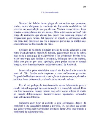 265
1º O – Universo em Desencanto
Sempre foi falado desse pingo de raciocínio que possuem,
porém, nunca chegaram à conclusão de Racionais verdadeiros, daí
viverem em contradição ao que diziam. Viviam como bichos, feras
bravias, estrangulando uns aos outros. Onde estava o raciocínio? Este
pingo de raciocínio que diziam ter, pouco vos adiantou, porque só
progrediram para ruínas, daí perdurar no mundo o sofrimento, cada
vez pior, num progresso que vai a regresso, por o mal se multiplicar,
se assenhorear de todos cada vez mais.
Sossego, já há muito ninguém possui. E assim, calculem a que
ponto iriam chegar no mundo. O homem, quanto mais evolui no saber,
mais sofre e pensa que já está próximo o fim do mundo. Porém, hoje,
estão vendo que para lapidar o ser animal, tinha que ser assim mesmo,
tinha que passar por essa lapidação, para poder reaver o natural
integral, e ser imunizado pelo verdadeiro natural de Racional.
Imunizados pelo verdadeiro natural de Racional não nascerão
mais aí. Não ficarão mais expostos a esse sofrimento pavoroso.
Progredirão Racionalmente até a extinção de todos os corpos, de todos
os feitos dessa deformação, voltando todos de onde saíram.
Eis aí um pedaço da transformação dessa deformação para o
estado natural; o porquê dessa deformação e o porquê do natural. Uma
vez fora do natural, tinham mesmo que sofrer como sofrem há muito
no mundo dolorosamente, lastimavelmente, agoniados, torturados
num sofrimento doloroso.
Ninguém quer ficar aí exposto a esse sofrimento, depois de
conhecer o seu verdadeiro natural, e por isso, EU vos digo que assim
que começarem a sair os primeiros anúncios desta Obra, todo mundo a
conhecerá da noite para o dia.
 