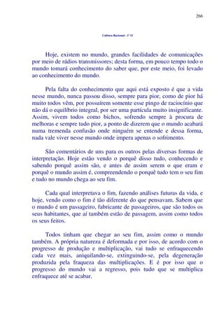 266
Cultura Racional - 1º O
Hoje, existem no mundo, grandes facilidades de comunicações
por meio de rádios transmissores; desta forma, em pouco tempo todo o
mundo tomará conhecimento do saber que, por este meio, foi levado
ao conhecimento do mundo.
Pela falta do conhecimento que aqui está exposto é que a vida
nesse mundo, nunca passou disso, sempre para pior, como de pior há
muito todos vêm, por possuírem somente esse pingo de raciocínio que
não dá o equilíbrio integral, por ser uma partícula muito insignificante.
Assim, vivem todos como bichos, sofrendo sempre à procura de
melhoras e sempre tudo pior, a ponto de dizerem que o mundo acabará
numa tremenda confusão onde ninguém se entende e dessa forma,
nada vale viver nesse mundo onde impera apenas o sofrimento.
São comentários de uns para os outros pelas diversas formas de
interpretação. Hoje estão vendo o porquê disso tudo, conhecendo e
sabendo porquê assim são, e antes de assim serem o que eram e
porquê o mundo assim é, compreendendo o porquê tudo tem o seu fim
e tudo no mundo chega ao seu fim.
Cada qual interpretava o fim, fazendo análises futuras da vida, e
hoje, vendo como o fim é tão diferente do que pensavam. Sabem que
o mundo é um passageiro, fabricante de passageiros, que são todos os
seus habitantes, que aí também estão de passagem, assim como todos
os seus feitos.
Todos tinham que chegar ao seu fim, assim como o mundo
também. A própria natureza é deformada e por isso, de acordo com o
progresso de produção e multiplicação, vai tudo se enfraquecendo
cada vez mais, aniquilando-se, extinguindo-se, pela degeneração
produzida pela fraqueza das multiplicações. E é por isso que o
progresso do mundo vai a regresso, pois tudo que se multiplica
enfraquece até se acabar.
 