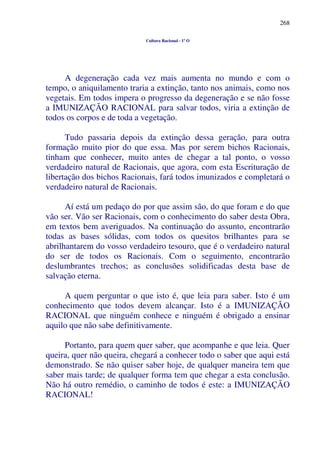 268
Cultura Racional - 1º O
A degeneração cada vez mais aumenta no mundo e com o
tempo, o aniquilamento traria a extinção, tanto nos animais, como nos
vegetais. Em todos impera o progresso da degeneração e se não fosse
a IMUNIZAÇÃO RACIONAL para salvar todos, viria a extinção de
todos os corpos e de toda a vegetação.
Tudo passaria depois da extinção dessa geração, para outra
formação muito pior do que essa. Mas por serem bichos Racionais,
tinham que conhecer, muito antes de chegar a tal ponto, o vosso
verdadeiro natural de Racionais, que agora, com esta Escrituração de
libertação dos bichos Racionais, fará todos imunizados e completará o
verdadeiro natural de Racionais.
Aí está um pedaço do por que assim são, do que foram e do que
vão ser. Vão ser Racionais, com o conhecimento do saber desta Obra,
em textos bem averiguados. Na continuação do assunto, encontrarão
todas as bases sólidas, com todos os quesitos brilhantes para se
abrilhantarem do vosso verdadeiro tesouro, que é o verdadeiro natural
do ser de todos os Racionais. Com o seguimento, encontrarão
deslumbrantes trechos; as conclusões solidificadas desta base de
salvação eterna.
A quem perguntar o que isto é, que leia para saber. Isto é um
conhecimento que todos devem alcançar. Isto é a IMUNIZAÇÃO
RACIONAL que ninguém conhece e ninguém é obrigado a ensinar
aquilo que não sabe definitivamente.
Portanto, para quem quer saber, que acompanhe e que leia. Quer
queira, quer não queira, chegará a conhecer todo o saber que aqui está
demonstrado. Se não quiser saber hoje, de qualquer maneira tem que
saber mais tarde; de qualquer forma tem que chegar a esta conclusão.
Não há outro remédio, o caminho de todos é este: a IMUNIZAÇÃO
RACIONAL!
 