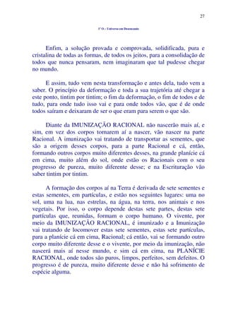 27
1º O – Universo em Desencanto
Enfim, a solução provada e comprovada, solidificada, pura e
cristalina de todas as formas, de todos os jeitos, para a consolidação de
todos que nunca pensaram, nem imaginaram que tal pudesse chegar
no mundo.
E assim, tudo vem nesta transformação e antes dela, tudo vem a
saber. O princípio da deformação e toda a sua trajetória até chegar a
este ponto, tintim por tintim; o fim da deformação, o fim de todos e de
tudo, para onde tudo isso vai e para onde todos vão, que é de onde
todos saíram e deixaram de ser o que eram para serem o que são.
Diante da IMUNIZAÇÃO RACIONAL não nascerão mais aí, e
sim, em vez dos corpos tornarem aí a nascer, vão nascer na parte
Racional. A imunização vai tratando de transportar as sementes, que
são a origem desses corpos, para a parte Racional e cá, então,
formando outros corpos muito diferentes desses, na grande planície cá
em cima, muito além do sol, onde estão os Racionais com o seu
progresso de pureza, muito diferente desse; e na Escrituração vão
saber tintim por tintim.
A formação dos corpos aí na Terra é derivada de sete sementes e
estas sementes, em partículas, e estão nos seguintes lugares: uma no
sol, uma na lua, nas estrelas, na água, na terra, nos animais e nos
vegetais. Por isso, o corpo depende destas sete partes, destas sete
partículas que, reunidas, formam o corpo humano. O vivente, por
meio da IMUNIZAÇÃO RACIONAL, é imunizado e a Imunização
vai tratando de locomover estas sete sementes, estas sete partículas,
para a planície cá em cima, Racional; cá então, vai se formando outro
corpo muito diferente desse e o vivente, por meio da imunização, não
nascerá mais aí nesse mundo, e sim cá em cima, na PLANÍCIE
RACIONAL, onde todos são puros, limpos, perfeitos, sem defeitos. O
progresso é de pureza, muito diferente desse e não há sofrimento de
espécie alguma.
 