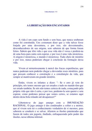 270
Cultura Racional - 1º O
A LIBERTAÇÃO DOS ENCANTADOS
A vida é um copo sem fundo e sem base, que nunca souberam
como foi constituída. Uns costumam dizer que a vida talvez fosse
forjada por uma desventura, e por isso, são desventurados,
desconhecedores de sua origem, sem saberem de que forma foram
feitos. Sabem que têm vida e que essa vida não é vossa e perdem-na
de uma hora para outra sem esperar, e por isso é uma vida misteriosa.
A origem é misteriosa, o mundo é misterioso. Tudo cheio de mistério
e por isso, nunca poderiam chegar à conclusão da formação dessa
vida.
Vivem aí misteriosamente à mercê das fracas experiências, que
nunca puderam nem poderão chegar a desvendar esses mistérios, para
que possam conhecer a construção e a constituição da vida, que
sempre aí mantiveram em grande mistério.
Então, vivem os infantes a dizer: "- Se o erro já vem do
princípio, nós temos mesmo que ser errados e tudo no mundo têm que
ser errado também. Se nós não temos certeza de nada, começando pela
própria vida que não é certa, e por isso, perdemo-la sem querer e sem
esperar, como podemos pensar que somos certos, se estamos aqui
dentro desta bola rolando até desaparecer?"
Libertem-se do jugo amargo com a IMUNIZAÇÃO
RACIONAL. O jugo amargo é dos condenados a sofrer e a morrer,
que aí vivem sem ter o conhecimento verdadeiro de si mesmos, para
saberem se conduzir e se salvar. Afastem as ilusões patenteadas que
fazem de todos um joguete, iludindo, enfraquecendo pelo poder das
ilusões, nesse dilema infernal.
 