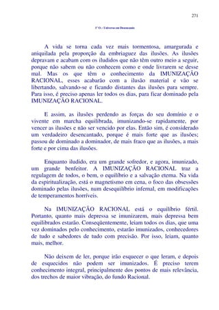 271
1º O – Universo em Desencanto
A vida se torna cada vez mais tormentosa, amargurada e
aniquilada pela proporção da embriaguez das ilusões. As ilusões
depravam e acabam com os iludidos que não têm outro meio a seguir,
porque não sabem ou não conhecem como e onde livrarem se desse
mal. Mas os que têm o conhecimento da IMUNIZAÇÃO
RACIONAL, esses acabarão com a ilusão material e vão se
libertando, salvando-se e ficando distantes das ilusões para sempre.
Para isso, é preciso apenas ler todos os dias, para ficar dominado pela
IMUNIZAÇÃO RACIONAL.
E assim, as ilusões perdendo as forças do seu domínio e o
vivente em marcha equilibrada, imunizando-se rapidamente, por
vencer as ilusões e não ser vencido por elas. Então sim, é considerado
um verdadeiro desencantado, porque é mais forte que as ilusões;
passou de dominado a dominador, de mais fraco que as ilusões, a mais
forte e por cima das ilusões.
Enquanto iludido, era um grande sofredor, e agora, imunizado,
um grande benfeitor. A IMUNIZAÇÃO RACIONAL traz a
regulagem de todos, o bem, o equilíbrio e a salvação eterna. Na vida
da espiritualização, está o magnetismo em cena, o foco das obsessões
dominado pelas ilusões, num desequilíbrio infernal, em modificações
de temperamentos horríveis.
Na IMUNIZAÇÃO RACIONAL está o equilíbrio fértil.
Portanto, quanto mais depressa se imunizarem, mais depressa bem
equilibrados estarão. Conseqüentemente, leiam todos os dias, que uma
vez dominados pelo conhecimento, estarão imunizados, conhecedores
de tudo e sabedores de tudo com precisão. Por isso, leiam, quanto
mais, melhor.
Não deixem de ler, porque irão esquecer o que leram, e depois
de esquecidos não podem ser imunizados. É preciso terem
conhecimento integral, principalmente dos pontos de mais relevância,
dos trechos de maior vibração, do fundo Racional.
 
