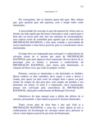272
Cultura Racional - 1º O
Por conseguinte, não se imuniza quem não quer. Mas saibam
que, quer queiram quer não queiram, com o tempo todos serão
imunizados.
A necessidade faz com que os que não querem ler, leiam, pois as
ilusões são tudo aquilo que desvirtua o bem para o mal, e quem quer o
bem não vai trocar pelo mal. Isto são máximas de recomendações,
uma espécie assim de comunhão para aqueles que se descuidam da
IMUNIZAÇÃO RACIONAL e têm tanta vontade e necessidade de
serem imunizados o mais breve possível, para se considerarem salvos
eternamente.
O tempo deve ser empregado para conseguir o conhecimento de
salvação eterna de si mesmo por meio da IMUNIZAÇÃO
RACIONAL para mais depressa ficar imunizado. Devem deixar de se
preocupar com as ilusões e procurar o conhecimento da
IMUNIZAÇÃO RACIONAL, para terem, pela Imunização, as
soluções do bem-viver, que estão no próprio vivente.
Portanto, vencem os imunizados e são derrotados os iludidos.
Quem conhece os dois caminhos, deve seguir o certo e deixar o
errado, pois quem vai pelo certo irá sempre bem e quem vai pelo
errado irá sempre de mal para pior, será sempre um perdido e um
derrotado em ruínas. O certo é o imunizado; salvo eternamente,
porque tem convicção pela consistência da IMUNIZAÇÃO
RACIONAL, dada pelo conhecimento de Redenção Universal.
Libertem-se do jugo amargo para a glória das glórias de si
mesmos, procurando, o mais depressa possível, ficarem imunizados.
Todos vivem atrás de ficar bem e não mal. Está aí a
IMUNIZAÇÃO RACIONAL e com ela, o bem. Quem já tem o
conhecimento da Escrituração de salvação eterna deve procurar se
salvar o mais depressa possível, por meio da Imunização.
 