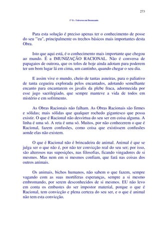 273
1º O – Universo em Desencanto
Para esta solução é preciso apenas ter o conhecimento de posse
do seu "'eu", principalmente os trechos básicos mais importantes desta
Obra.
Isto que aqui está, é o conhecimento mais importante que chegou
ao mundo. É a IMUNIZAÇÃO RACIONAL. Não é conversa de
papagaios de outrora, que os tolos de hoje ainda adotam para poderem
ter um bom lugar lá em cima, um cantinho, quando chegar o seu dia.
E assim vive o mundo, cheio de tantas asneiras, para o paliativo
de tanta cegueira explorada pelos encantados, adotando semelhante
encanto para encantarem os javalis da plebe fraca, adormecida por
esse jugo sacrilegiado, que sempre manteve a vida de todos em
mistério e em sofrimento.
As Obras Racionais não falham. As Obras Racionais são firmes
e sólidas; mais sólidas que qualquer rochedo gigantesco que possa
existir. O que é Racional não desvirtua do seu ser em coisa alguma. A
linha é uma só. A reta é uma só. Muitos, por não conhecerem o que é
Racional, fazem confusões, como coisa que existissem confusões
aonde elas não existem.
O que é Racional não é brincadeira de animal. Animal é que se
julga ser o que não é, por não ter convicção real do seu ser; por isso,
são alterosos nas suposições, nas filosofias, ficando vingadores de si
mesmos. Mas nem em si mesmos confiam, que fará nas coisas dos
outros animais.
Os animais, bichos humanos, não sabem o que fazem, sempre
vagando com as suas mortíferas esperanças, sempre a si mesmo
embromando, por serem desconhecidos de si mesmos. EU não levo
em conta os embustes do ser impostor material, porque o que é
Racional, tem convicção e plena certeza do seu ser, e o que é animal
não tem esta convicção.
 
