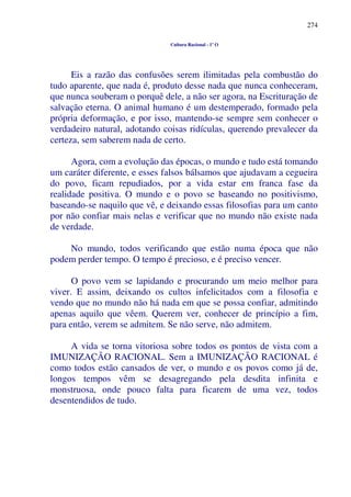 274
Cultura Racional - 1º O
Eis a razão das confusões serem ilimitadas pela combustão do
tudo aparente, que nada é, produto desse nada que nunca conheceram,
que nunca souberam o porquê dele, a não ser agora, na Escrituração de
salvação eterna. O animal humano é um destemperado, formado pela
própria deformação, e por isso, mantendo-se sempre sem conhecer o
verdadeiro natural, adotando coisas ridículas, querendo prevalecer da
certeza, sem saberem nada de certo.
Agora, com a evolução das épocas, o mundo e tudo está tomando
um caráter diferente, e esses falsos bálsamos que ajudavam a cegueira
do povo, ficam repudiados, por a vida estar em franca fase da
realidade positiva. O mundo e o povo se baseando no positivismo,
baseando-se naquilo que vê, e deixando essas filosofias para um canto
por não confiar mais nelas e verificar que no mundo não existe nada
de verdade.
No mundo, todos verificando que estão numa época que não
podem perder tempo. O tempo é precioso, e é preciso vencer.
O povo vem se lapidando e procurando um meio melhor para
viver. E assim, deixando os cultos infelicitados com a filosofia e
vendo que no mundo não há nada em que se possa confiar, admitindo
apenas aquilo que vêem. Querem ver, conhecer de princípio a fim,
para então, verem se admitem. Se não serve, não admitem.
A vida se torna vitoriosa sobre todos os pontos de vista com a
IMUNIZAÇÃO RACIONAL. Sem a IMUNIZAÇÃO RACIONAL é
como todos estão cansados de ver, o mundo e os povos como já de,
longos tempos vêm se desagregando pela desdita infinita e
monstruosa, onde pouco falta para ficarem de uma vez, todos
desentendidos de tudo.
 