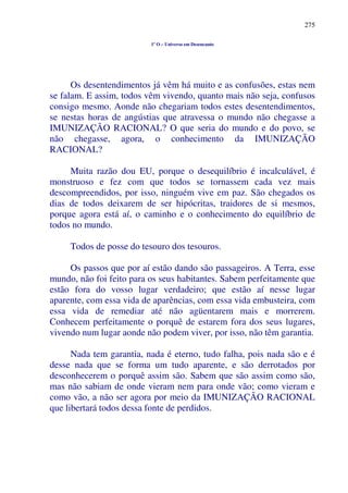 275
1º O – Universo em Desencanto
Os desentendimentos já vêm há muito e as confusões, estas nem
se falam. E assim, todos vêm vivendo, quanto mais não seja, confusos
consigo mesmo. Aonde não chegariam todos estes desentendimentos,
se nestas horas de angústias que atravessa o mundo não chegasse a
IMUNIZAÇÃO RACIONAL? O que seria do mundo e do povo, se
não chegasse, agora, o conhecimento da IMUNIZAÇÃO
RACIONAL?
Muita razão dou EU, porque o desequilíbrio é incalculável, é
monstruoso e fez com que todos se tornassem cada vez mais
descompreendidos, por isso, ninguém vive em paz. São chegados os
dias de todos deixarem de ser hipócritas, traidores de si mesmos,
porque agora está aí, o caminho e o conhecimento do equilíbrio de
todos no mundo.
Todos de posse do tesouro dos tesouros.
Os passos que por aí estão dando são passageiros. A Terra, esse
mundo, não foi feito para os seus habitantes. Sabem perfeitamente que
estão fora do vosso lugar verdadeiro; que estão aí nesse lugar
aparente, com essa vida de aparências, com essa vida embusteira, com
essa vida de remediar até não agüentarem mais e morrerem.
Conhecem perfeitamente o porquê de estarem fora dos seus lugares,
vivendo num lugar aonde não podem viver, por isso, não têm garantia.
Nada tem garantia, nada é eterno, tudo falha, pois nada são e é
desse nada que se forma um tudo aparente, e são derrotados por
desconhecerem o porquê assim são. Sabem que são assim como são,
mas não sabiam de onde vieram nem para onde vão; como vieram e
como vão, a não ser agora por meio da IMUNIZAÇÃO RACIONAL
que libertará todos dessa fonte de perdidos.
 