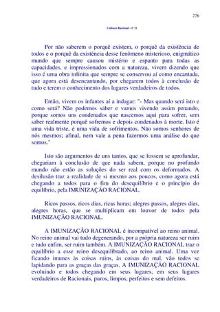 276
Cultura Racional - 1º O
Por não saberem o porquê existem, o porquê da existência de
todos e o porquê da existência desse fenômeno misterioso, enigmático
mundo que sempre causou mistério e espanto para todas as
capacidades, e impressionados com a natureza, vivem dizendo que
isso é uma obra infinita que sempre se conservou aí como encantada,
que agora está desencantando, por chegarem todos à conclusão de
tudo e terem o conhecimento dos lugares verdadeiros de todos.
Então, vivem os infantes aí a indagar: "- Mas quando será isto e
como será? Não podemos saber e vamos vivendo assim penando,
porque somos uns condenados que nascemos aqui para sofrer, sem
saber realmente porquê sofremos e depois condenados à morte. Isto é
uma vida triste, é uma vida de sofrimentos. Não somos senhores de
nós mesmos; afinal, nem vale a pena fazermos uma análise do que
somos."
Isto são argumentos de uns tantos, que se fossem se aprofundar,
chegariam à conclusão de que nada sabem, porque no profundo
mundo não estão as soluções do ser real com os deformados. A
desilusão traz a realidade de si mesmo aos poucos, como agora está
chegando a todos para o fim do desequilíbrio e o princípio do
equilíbrio, pela IMUNIZAÇÃO RACIONAL.
Ricos passos, ricos dias, ricas horas; alegres passos, alegres dias,
alegres horas, que se multiplicam em louvor de todos pela
IMUNIZAÇÃO RACIONAL.
A IMUNIZAÇÃO RACIONAL é incompatível ao reino animal.
No reino animal vai tudo degenerando, por a própria natureza ser ruim
e tudo enfim, ser ruim também. A IMUNIZAÇÃO RACIONAL traz o
equilíbrio a esse reino desequilibrado, ao reino animal. Uma vez
ficando imunes às coisas ruins, às coisas do mal, vão todos se
lapidando para as graças das graças. A IMUNIZAÇÃO RACIONAL
evoluindo e todos chegando em seus lugares, em seus lugares
verdadeiros de Racionais, puros, limpos, perfeitos e sem defeitos.
 