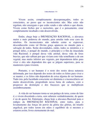 278
Cultura Racional - 1º O
Vivem assim, completamente desesperançados, todos os
conscientes, ao passo que os inconscientes não. Mas estes não
regulam, não enxergam o que estão vendo e não sabem o que dizem.
Vivem como bichos por o raciocínio, que é o pensamento, estar
completamente incubado e não desenvolvido.
Então, chega hoje a IMUNIZAÇÃO RACIONAL, a alavanca
maior e mais poderosa do mundo, para arredar todo esse caos de
misérias. Os inconscientes não saberão como se expressar,
desconhecerão como tal Divina graça apareceu no mundo para a
salvação de todos. Serão desvendados, então, todos os mistérios e o
porquê deles, o porquê do mundo, o princípio e o fim da imaculada
vida Racional; o porquê dessa vida animal, dessa vida de feras
bravias, que não sabiam por que viviam com vida semelhante a de um
vegetal, mas muito inferior aos vegetais, por dependerem deles para
viver e eles não dependem dos que se julgam superiores, para se
manterem e para viverem.
Portanto, o ser humano é o resto dos restos dessa natureza
deformada, por isso depende dos restos de todos os feitos para viver e
se manter, e os feitos não dependem de coisa alguma do ser humano.
Tudo isto, pela faculdade consciente ser diminuta e a inconsciência ser
muito desenvolvida, progredindo nessa faina de caducos, com o
progresso da destruição e dos fracassos que se multiplicam
assombrosamente.
A vida do ser humano torna-se um pedaço de terra, como de fato
é, e vivem discutindo a terra, sem saberem verdadeiramente, de quem
é ou de quem foi. Entretanto, chega hoje a alavanca Racional para o
redígio da IMUNIZAÇÃO RACIONAL entre todos, para o
levantamento das forças do porvir da glória das glórias, do triunfo
angelical, por todos terem em mãos o equilíbrio de si mesmos e
estarem assim, livres eternamente do mal.
 