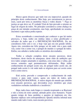 279
1º O – Universo em Desencanto
Houve quem dissesse que tudo isto era impossível, quando do
princípio deste conhecimento. Mas hoje, por encontrarem as provas
reais, caem por terra as memórias fracas e todos dizem: "- Faça se
justiça ao que deve ser. É verdade! Está de fato provado o retorno ao
lugar de origem de todos. No princípio considerei-a como chalaça ou
graça de um intrujão aventureiro, mas hoje, aprofundado no assunto,
encontrei o que nunca podia esperar.
Estou assombrado e emocionado por conhecer o que há muito
precisava, e hoje, tenho em minhas mãos o reino glorificador e
salvador de todos que é a IMUNIZAÇÃO RACIONAL. Eu me
considerava feliz sem o ser, e hoje vejo que era um grande infeliz.
Agora sim, considero-me feliz porque sei de onde vim e para onde
vou, como vim e como vou, o porquê do mundo e o porquê de todos.
Enfim, sou sabedor e tenho todos os mistérios desvendados.
Tenho a solução completa deste encanto pavoroso, deste
fenômeno, deste rincão de amarguras, deste chão de ambições que
teve todos sempre amarrados à sepultura, com estas idas e voltas, por
nossas sementes aqui permanecerem deformadas. Hoje tenho
conhecimento do porquê assim sou, do porquê todos assim são, do
porquê tudo assim é e de onde tudo se originou para ser assim como
está e como esteve.
Está assim, provado e comprovado o conhecimento de onde
viemos e para onde vamos, agora em mãos de todos, pela
IMUNIZAÇÃO RACIONAL. A maior alegria do mundo que arredou
esse encanto pavoroso, que desvendou esses mistérios que eram
verdadeiros rochedos inabaláveis e insolúveis."
Hoje, tudo claro, tudo limpo e o mundo respirando o ar Racional
e não a ironia do reino animal, adotado pelos seres humanos. Vejam
quanto tempo de lutas perdidas e quantos já imploram em vão.
Quantas súplicas sem correspondências. Quanta miséria infernal num
mundo onde tudo é ruim, num encanto pavoroso.
 