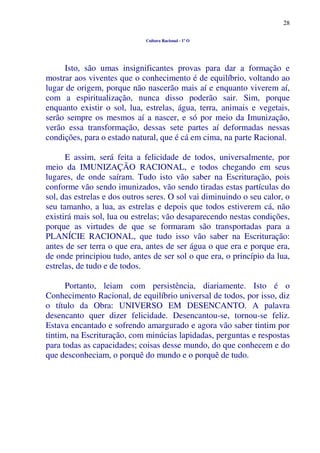 28
Cultura Racional - 1º O
Isto, são umas insignificantes provas para dar a formação e
mostrar aos viventes que o conhecimento é de equilíbrio, voltando ao
lugar de origem, porque não nascerão mais aí e enquanto viverem aí,
com a espiritualização, nunca disso poderão sair. Sim, porque
enquanto existir o sol, lua, estrelas, água, terra, animais e vegetais,
serão sempre os mesmos aí a nascer, e só por meio da Imunização,
verão essa transformação, dessas sete partes aí deformadas nessas
condições, para o estado natural, que é cá em cima, na parte Racional.
E assim, será feita a felicidade de todos, universalmente, por
meio da IMUNIZAÇÃO RACIONAL, e todos chegando em seus
lugares, de onde saíram. Tudo isto vão saber na Escrituração, pois
conforme vão sendo imunizados, vão sendo tiradas estas partículas do
sol, das estrelas e dos outros seres. O sol vai diminuindo o seu calor, o
seu tamanho, a lua, as estrelas e depois que todos estiverem cá, não
existirá mais sol, lua ou estrelas; vão desaparecendo nestas condições,
porque as virtudes de que se formaram são transportadas para a
PLANÍCIE RACIONAL, que tudo isso vão saber na Escrituração:
antes de ser terra o que era, antes de ser água o que era e porque era,
de onde principiou tudo, antes de ser sol o que era, o princípio da lua,
estrelas, de tudo e de todos.
Portanto, leiam com persistência, diariamente. Isto é o
Conhecimento Racional, de equilíbrio universal de todos, por isso, diz
o título da Obra: UNIVERSO EM DESENCANTO. A palavra
desencanto quer dizer felicidade. Desencantou-se, tornou-se feliz.
Estava encantado e sofrendo amargurado e agora vão saber tintim por
tintim, na Escrituração, com minúcias lapidadas, perguntas e respostas
para todas as capacidades; coisas desse mundo, do que conhecem e do
que desconheciam, o porquê do mundo e o porquê de tudo.
 