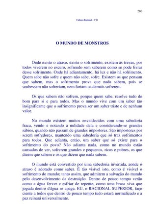 280
Cultura Racional - 1º O
O MUNDO DE MONSTROS
Onde existe o atraso, existe o sofrimento, existem as trevas, por
todos viverem no escuro, sofrendo sem saberem como se pode livrar
desse sofrimento. Onde há adiantamento, há luz e não há sofrimento.
Quem sabe não sofre e quem não sabe, sofre. Existem os que pensam
que sabem, mas o sofrimento prova que nada sabem, pois se
soubessem não sofreriam, nem fariam os demais sofrerem.
Os que sabem não sofrem, porque quem sabe, resolve tudo de
bom para si e para todos. Mas o mundo vive com um saber tão
insignificante que o sofrimento prova ser um saber triste e de nenhum
valor.
No mundo existem muitos envaidecidos com uma sabedoria
fraca, vendo e notando a nulidade dela e considerando-se grandes
sábios, quando não passam de grandes impostores. São impostores por
serem sofredores, mantendo uma sabedoria que só traz sofrimentos
para todos. Que adianta, então, um saber que só existe para o
sofrimento do povo? Não adianta nada, como no mundo estão
cansados de ver, sofrerem grandes e pequenos, ricos e pobres, os que
dizem que sabem e os que dizem que nada sabem.
O mundo está convertido por uma sabedoria invertida, aonde o
atraso é adotado como saber. É tão visível isto, como é visível o
sofrimento do mundo; tanto assim, que admitem a salvação do mundo
pelo desenvolvimento da destruição. Dentro de pouco tempo verão
como a água ferver e esfriar de repente, como uma brasa viva que
jogada dentro d'água se apaga. EU, o RACIONAL SUPERIOR, faço
ciente a todos que dentro de pouco tempo tudo estará normalizado e a
paz reinará universalmente.
 