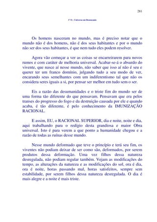 281
1º O – Universo em Desencanto
Os homens nasceram no mundo, mas é preciso notar que o
mundo não é dos homens, não é dos seus habitantes e por o mundo
não ser dos seus habitantes, é que nem tudo eles podem resolver.
Agora vão começar a ver as coisas se encarreirarem para novos
rumos e com caráter de melhoria universal. Acabar-se-á o absurdo do
vivente, que nasce aí nesse mundo, não saber que isso aí não é seu e
querer ter um franco domínio, julgando tudo a seu modo de ver,
encarando seus semelhantes com um indiferentismo tal que não os
considera seres iguais a si, por pensar ser melhor em tudo sem o ser.
Eis a razão das desumanidades e o triste fim do mundo ser de
uma forma tão diferente do que pensavam. Pensavam que era pelos
transes do progresso do fogo e da destruição causada por ele e quando
acaba, é tão diferente, é pelo conhecimento da IMUNIZAÇÃO
RACIONAL.
E assim, EU, o RACIONAL SUPERIOR, dia e noite, noite e dia,
aqui trabalhando para o redígio desta grandiosa e maior Obra
universal. Isto é para verem a que ponto a humanidade chegou e a
razão de todas as ruínas desse mundo.
Nesse mundo deformado que teve o princípio e terá seu fim, os
viventes não podiam deixar de ser como são, deformados, por serem
produtos dessa deformação. Uma vez filhos dessa natureza
desregulada, não podiam regular também. Vejam as modificações do
tempo, as alterações da natureza e as modificações do sol, ora é dia,
ora é noite, horas passando mal, horas satisfeitos, sempre sem
estabilidade, por serem filhos dessa natureza desregulada. O dia é
mais alegre e a noite é mais triste.
 