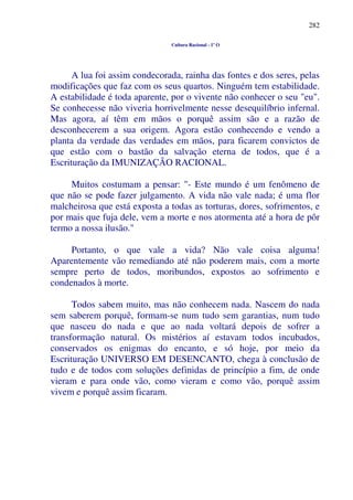 282
Cultura Racional - 1º O
A lua foi assim condecorada, rainha das fontes e dos seres, pelas
modificações que faz com os seus quartos. Ninguém tem estabilidade.
A estabilidade é toda aparente, por o vivente não conhecer o seu "eu".
Se conhecesse não viveria horrivelmente nesse desequilíbrio infernal.
Mas agora, aí têm em mãos o porquê assim são e a razão de
desconhecerem a sua origem. Agora estão conhecendo e vendo a
planta da verdade das verdades em mãos, para ficarem convictos de
que estão com o bastão da salvação eterna de todos, que é a
Escrituração da IMUNIZAÇÃO RACIONAL.
Muitos costumam a pensar: "- Este mundo é um fenômeno de
que não se pode fazer julgamento. A vida não vale nada; é uma flor
malcheirosa que está exposta a todas as torturas, dores, sofrimentos, e
por mais que fuja dele, vem a morte e nos atormenta até a hora de pôr
termo a nossa ilusão."
Portanto, o que vale a vida? Não vale coisa alguma!
Aparentemente vão remediando até não poderem mais, com a morte
sempre perto de todos, moribundos, expostos ao sofrimento e
condenados à morte.
Todos sabem muito, mas não conhecem nada. Nascem do nada
sem saberem porquê, formam-se num tudo sem garantias, num tudo
que nasceu do nada e que ao nada voltará depois de sofrer a
transformação natural. Os mistérios aí estavam todos incubados,
conservados os enigmas do encanto, e só hoje, por meio da
Escrituração UNIVERSO EM DESENCANTO, chega à conclusão de
tudo e de todos com soluções definidas de princípio a fim, de onde
vieram e para onde vão, como vieram e como vão, porquê assim
vivem e porquê assim ficaram.
 