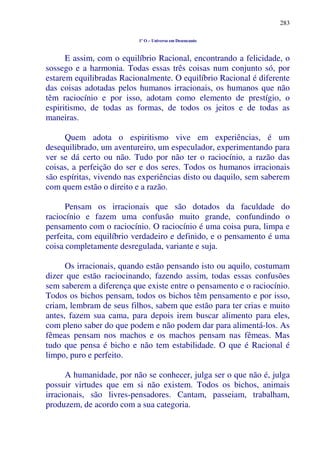 283
1º O – Universo em Desencanto
E assim, com o equilíbrio Racional, encontrando a felicidade, o
sossego e a harmonia. Todas essas três coisas num conjunto só, por
estarem equilibradas Racionalmente. O equilíbrio Racional é diferente
das coisas adotadas pelos humanos irracionais, os humanos que não
têm raciocínio e por isso, adotam como elemento de prestígio, o
espiritismo, de todas as formas, de todos os jeitos e de todas as
maneiras.
Quem adota o espiritismo vive em experiências, é um
desequilibrado, um aventureiro, um especulador, experimentando para
ver se dá certo ou não. Tudo por não ter o raciocínio, a razão das
coisas, a perfeição do ser e dos seres. Todos os humanos irracionais
são espíritas, vivendo nas experiências disto ou daquilo, sem saberem
com quem estão o direito e a razão.
Pensam os irracionais que são dotados da faculdade do
raciocínio e fazem uma confusão muito grande, confundindo o
pensamento com o raciocínio. O raciocínio é uma coisa pura, limpa e
perfeita, com equilíbrio verdadeiro e definido, e o pensamento é uma
coisa completamente desregulada, variante e suja.
Os irracionais, quando estão pensando isto ou aquilo, costumam
dizer que estão raciocinando, fazendo assim, todas essas confusões
sem saberem a diferença que existe entre o pensamento e o raciocínio.
Todos os bichos pensam, todos os bichos têm pensamento e por isso,
criam, lembram de seus filhos, sabem que estão para ter crias e muito
antes, fazem sua cama, para depois irem buscar alimento para eles,
com pleno saber do que podem e não podem dar para alimentá-los. As
fêmeas pensam nos machos e os machos pensam nas fêmeas. Mas
tudo que pensa é bicho e não tem estabilidade. O que é Racional é
limpo, puro e perfeito.
A humanidade, por não se conhecer, julga ser o que não é, julga
possuir virtudes que em si não existem. Todos os bichos, animais
irracionais, são livres-pensadores. Cantam, passeiam, trabalham,
produzem, de acordo com a sua categoria.
 