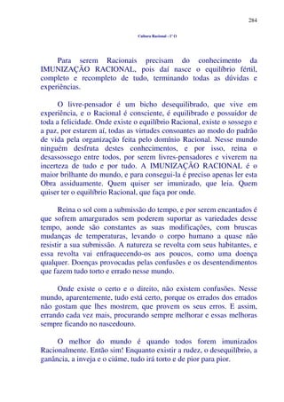 284
Cultura Racional - 1º O
Para serem Racionais precisam do conhecimento da
IMUNIZAÇÃO RACIONAL, pois daí nasce o equilíbrio fértil,
completo e recompleto de tudo, terminando todas as dúvidas e
experiências.
O livre-pensador é um bicho desequilibrado, que vive em
experiência, e o Racional é consciente, é equilibrado e possuidor de
toda a felicidade. Onde existe o equilíbrio Racional, existe o sossego e
a paz, por estarem aí, todas as virtudes consoantes ao modo do padrão
de vida pela organização feita pelo domínio Racional. Nesse mundo
ninguém desfruta destes conhecimentos, e por isso, reina o
desassossego entre todos, por serem livres-pensadores e viverem na
incerteza de tudo e por tudo. A IMUNIZAÇÃO RACIONAL é o
maior brilhante do mundo, e para consegui-la é preciso apenas ler esta
Obra assiduamente. Quem quiser ser imunizado, que leia. Quem
quiser ter o equilíbrio Racional, que faça por onde.
Reina o sol com a submissão do tempo, e por serem encantados é
que sofrem amargurados sem poderem suportar as variedades desse
tempo, aonde são constantes as suas modificações, com bruscas
mudanças de temperaturas, levando o corpo humano a quase não
resistir a sua submissão. A natureza se revolta com seus habitantes, e
essa revolta vai enfraquecendo-os aos poucos, como uma doença
qualquer. Doenças provocadas pelas confusões e os desentendimentos
que fazem tudo torto e errado nesse mundo.
Onde existe o certo e o direito, não existem confusões. Nesse
mundo, aparentemente, tudo está certo, porque os errados dos errados
não gostam que lhes mostrem, que provem os seus erros. E assim,
errando cada vez mais, procurando sempre melhorar e essas melhoras
sempre ficando no nascedouro.
O melhor do mundo é quando todos forem imunizados
Racionalmente. Então sim! Enquanto existir a rudez, o desequilíbrio, a
ganância, a inveja e o ciúme, tudo irá torto e de pior para pior.
 