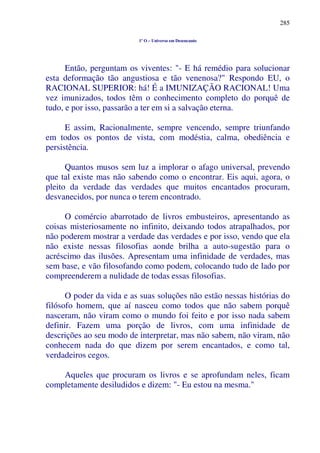 285
1º O – Universo em Desencanto
Então, perguntam os viventes: "- E há remédio para solucionar
esta deformação tão angustiosa e tão venenosa?" Respondo EU, o
RACIONAL SUPERIOR: há! É a IMUNIZAÇÃO RACIONAL! Uma
vez imunizados, todos têm o conhecimento completo do porquê de
tudo, e por isso, passarão a ter em si a salvação eterna.
E assim, Racionalmente, sempre vencendo, sempre triunfando
em todos os pontos de vista, com modéstia, calma, obediência e
persistência.
Quantos musos sem luz a implorar o afago universal, prevendo
que tal existe mas não sabendo como o encontrar. Eis aqui, agora, o
pleito da verdade das verdades que muitos encantados procuram,
desvanecidos, por nunca o terem encontrado.
O comércio abarrotado de livros embusteiros, apresentando as
coisas misteriosamente no infinito, deixando todos atrapalhados, por
não poderem mostrar a verdade das verdades e por isso, vendo que ela
não existe nessas filosofias aonde brilha a auto-sugestão para o
acréscimo das ilusões. Apresentam uma infinidade de verdades, mas
sem base, e vão filosofando como podem, colocando tudo de lado por
compreenderem a nulidade de todas essas filosofias.
O poder da vida e as suas soluções não estão nessas histórias do
filósofo homem, que aí nasceu como todos que não sabem porquê
nasceram, não viram como o mundo foi feito e por isso nada sabem
definir. Fazem uma porção de livros, com uma infinidade de
descrições ao seu modo de interpretar, mas não sabem, não viram, não
conhecem nada do que dizem por serem encantados, e como tal,
verdadeiros cegos.
Aqueles que procuram os livros e se aprofundam neles, ficam
completamente desiludidos e dizem: "- Eu estou na mesma."
 