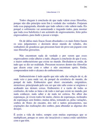 286
Cultura Racional - 1º O
Todos chegam à conclusão de que nada valem essas filosofias,
porque não dão princípio nem fim à verdade das verdades. Forjaram
toda essa papagaiada, dizendo que tudo sabem e não sabem nada. Eis
porquê o sofrimento vai aumentando e tragando todos, para mostrar
que toda essa balofestia é um acúmulo de engrossamento, feito pelos
engrossadores, para iludir e passar o tempo.
Os de idéias mais fracas ficam obsedados e os mais fortes fazem
os seus julgamentos e desistem desse mundo de veludos, dos
sonhadores de grandezas que procuram fazer do povo um joguete com
suas filosofias grosseiras.
Não encontram nada de verdade e por verem que esses
engrossadores estão alheios a tudo, chegam à conclusão de que é esse,
o maior embusteirismo que existe no mundo. Desiludem-se então, de
tudo que se diz ser realidade. Procuram recursos dentro das filosofias
que dizem estar com o saber e não encontram apoio. Então,
compreendem todo o alcance do embusteirismo.
Embusteirismo é tudo aquilo que não sabe dar solução de si, de
onde veio e para onde vai, do porquê da existência do mundo, do
porquê de tudo. Embusteiro quer dizer: encantado, enigmático,
misterioso; principiando pelo seu ser que não sabe como se originou e
acabando nas demais coisas. Embusteiro é a razão de todas as
confusões, de todas as lutas e de todo o mal que existe no mundo, por
nada conhecer, nada saber e de nada ter certeza. No albor das
esperanças, já vivem todos há muito, cheios de esperanças, recheados
de esperanças sem limites; muitas delas, tornando-se, pelas variações,
sonhos de flores do encanto, dos mil e tantos pensamentos, nas
cogitações das realizações dos sonhos, para abrandar as algemas dos
desejos.
É assim a vida de todos; sempre com muitas esperanças que se
multiplicam, porque os seres são insaciáveis e nunca estão satisfeitos
com o que têm.
 
