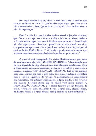 287
1º O – Universo em Desencanto
No vagar dessas ilusões, vivem todos uma vida de sonho, que
sempre manteve o trono do jardim das esperanças, por não terem
plena certeza das coisas. Quem tem certeza, não vive sonhando nem
vive de esperanças.
Essa é a vida dos castelos, dos sonhos, dos desejos, das venturas,
que fazem com que os viventes tenham ânimo de viver, embora
sofrendo, mas sempre com uma infinidade de esperanças. Na realidade
são tão vagas estas coisas que, quando caem na realidade da vida,
compreendem que tudo isso a que deram valor, é um fulgor que só
está na ilusão. Então, dizem: "- A ilusão cega de uma tal maneira que
somente quando estamos desiludidos é que damos pelas coisas."
A vida só será boa quando for vivida Racionalmente, por meio
do conhecimento da IMUNIZAÇÃO RACIONAL. A Imunização não
priva a liberdade de ninguém; dá sim, uma liberdade equilibrada. Com
a Imunização cessam a ganância, a inveja, o orgulho, a ambição, a
traição e o ciúme. A IMUNIZAÇÃO RACIONAL dará ao ser humano
uma vida normal em tudo e por tudo, com uma regulagem completa
para o perfeito equilíbrio do vivente. O pensamento se transformará
em raciocínio, por estarem imunizados, e desse modo, todos viverão
em marcha diferente dessa que há muito vêm nesse mundo. A
IMUNIZAÇÃO RACIONAL é o maior tesouro do ser humano. E
assim, brilhantes dias, brilhantes horas, alegres dias, alegres horas,
brilhantes passos e alegres passos, multiplicando-se culminantemente.
 
