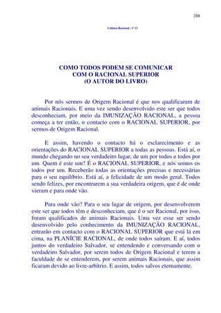 288
Cultura Racional - 1º O
COMO TODOS PODEM SE COMUNICAR
COM O RACIONAL SUPERIOR
(O AUTOR DO LIVRO)
Por nós sermos de Origem Racional é que nos qualificaram de
animais Racionais. E uma vez sendo desenvolvido este ser que todos
desconheciam, por meio da IMUNIZAÇÃO RACIONAL, a pessoa
começa a ter então, o contacto com o RACIONAL SUPERIOR, por
sermos de Origem Racional.
E assim, havendo o contacto há o esclarecimento e as
orientações do RACIONAL SUPERIOR a todas as pessoas. Está aí, o
mundo chegando no seu verdadeiro lugar, de um por todos e todos por
um. Quem é este um? É o RACIONAL SUPERIOR, e nós somos os
todos por um. Receberão todas as orientações precisas e necessárias
para o seu equilíbrio. Está aí, a felicidade de um modo geral. Todos
sendo felizes, por encontrarem a sua verdadeira origem, que é de onde
vieram e para onde vão.
Para onde vão? Para o seu lugar de origem, por desenvolverem
este ser que todos têm e desconheciam, que é o ser Racional, por isso,
foram qualificados de animais Racionais. Uma vez esse ser sendo
desenvolvido pelo conhecimento da IMUNIZAÇÃO RACIONAL,
entrarão em contacto com o RACIONAL SUPERIOR que está lá em
cima, na PLANÍCIE RACIONAL, de onde todos saíram. E aí, todos
juntos do verdadeiro Salvador, se entendendo e conversando com o
verdadeiro Salvador, por serem todos de Origem Racional e terem a
faculdade de se entenderem, por serem animais Racionais, que assim
ficaram devido ao livre-arbítrio. E assim, todos salvos eternamente.
 
