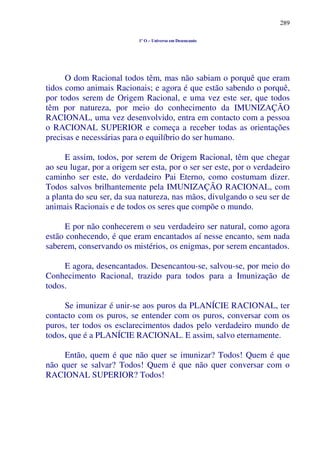 289
1º O – Universo em Desencanto
O dom Racional todos têm, mas não sabiam o porquê que eram
tidos como animais Racionais; e agora é que estão sabendo o porquê,
por todos serem de Origem Racional, e uma vez este ser, que todos
têm por natureza, por meio do conhecimento da IMUNIZAÇÃO
RACIONAL, uma vez desenvolvido, entra em contacto com a pessoa
o RACIONAL SUPERIOR e começa a receber todas as orientações
precisas e necessárias para o equilíbrio do ser humano.
E assim, todos, por serem de Origem Racional, têm que chegar
ao seu lugar, por a origem ser esta, por o ser ser este, por o verdadeiro
caminho ser este, do verdadeiro Pai Eterno, como costumam dizer.
Todos salvos brilhantemente pela IMUNIZAÇÃO RACIONAL, com
a planta do seu ser, da sua natureza, nas mãos, divulgando o seu ser de
animais Racionais e de todos os seres que compõe o mundo.
E por não conhecerem o seu verdadeiro ser natural, como agora
estão conhecendo, é que eram encantados aí nesse encanto, sem nada
saberem, conservando os mistérios, os enigmas, por serem encantados.
E agora, desencantados. Desencantou-se, salvou-se, por meio do
Conhecimento Racional, trazido para todos para a Imunização de
todos.
Se imunizar é unir-se aos puros da PLANÍCIE RACIONAL, ter
contacto com os puros, se entender com os puros, conversar com os
puros, ter todos os esclarecimentos dados pelo verdadeiro mundo de
todos, que é a PLANÍCIE RACIONAL. E assim, salvo eternamente.
Então, quem é que não quer se imunizar? Todos! Quem é que
não quer se salvar? Todos! Quem é que não quer conversar com o
RACIONAL SUPERIOR? Todos!
 