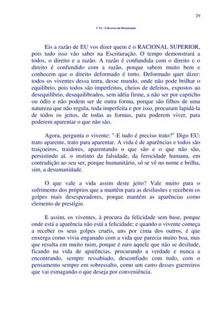 29
1º O – Universo em Desencanto
Eis a razão de EU vos dizer quem é o RACIONAL SUPERIOR,
pois tudo isso vão saber na Escrituração. O tempo demonstrará a
todos, o direito e a razão. A razão é confundida com o direito e o
direito é confundido com a razão, porque sabem muito bem e
conhecem que o direito deformado é torto. Deformado quer dizer:
todos os viventes dessa terra, desse mundo, onde não pode brilhar o
equilíbrio, pois todos são imperfeitos, cheios de defeitos, expostos ao
desequilíbrio, desequilibrados, sem idéia firme, a não ser por capricho
ou ódio e não podem ser de outra forma, porque são filhos de uma
natureza que não regula, toda imperfeita e por isso, procuram lapidá-la
de todos os jeitos, de todas as formas, para poderem viver, para
poderem aparentar o que não são.
Agora, pergunta o vivente: "-E tudo é preciso trato?" Digo EU:
trato aparente, trato para aparentar. A vida é de aparências e todos são
traiçoeiros, traidores, aparentando o que são e o que não são,
persistindo aí, o instinto da falsidade, da ferocidade humana, em
contradição ao seu ser, porque humanitário, só se vê no nome e brilha,
sim, a desumanidade.
O que vale a vida assim deste jeito? Vale muito para o
sofrimento dos próprios que a mantêm para as desilusões e recebem os
golpes mais desesperadores, porque mantém as aparências como
elemento de prestígio.
E assim, os viventes, à procura da felicidade sem base, porque
onde está a aparência não está a felicidade; e quando o vivente começa
a receber os seus golpes cruéis, uns por cima dos outros, é que
enxerga como vivia enganado com a vida que parecia muito boa, mas
que resulta em muito ruim, porque é raro aquele que não se desilude,
ficando na vida de aparências, procurando a verdade e nunca a
encontrando, sempre ressabiado, desconfiado com tudo, com o
pensamento sempre em sobressalto, como um carro desses guerreiros
que vai esmagando o que deseja por conveniência.
 