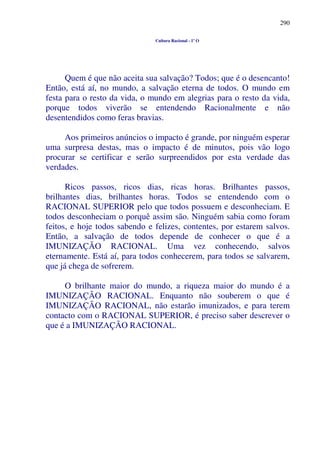 290
Cultura Racional - 1º O
Quem é que não aceita sua salvação? Todos; que é o desencanto!
Então, está aí, no mundo, a salvação eterna de todos. O mundo em
festa para o resto da vida, o mundo em alegrias para o resto da vida,
porque todos viverão se entendendo Racionalmente e não
desentendidos como feras bravias.
Aos primeiros anúncios o impacto é grande, por ninguém esperar
uma surpresa destas, mas o impacto é de minutos, pois vão logo
procurar se certificar e serão surpreendidos por esta verdade das
verdades.
Ricos passos, ricos dias, ricas horas. Brilhantes passos,
brilhantes dias, brilhantes horas. Todos se entendendo com o
RACIONAL SUPERIOR pelo que todos possuem e desconheciam. E
todos desconheciam o porquê assim são. Ninguém sabia como foram
feitos, e hoje todos sabendo e felizes, contentes, por estarem salvos.
Então, a salvação de todos depende de conhecer o que é a
IMUNIZAÇÃO RACIONAL. Uma vez conhecendo, salvos
eternamente. Está aí, para todos conhecerem, para todos se salvarem,
que já chega de sofrerem.
O brilhante maior do mundo, a riqueza maior do mundo é a
IMUNIZAÇÃO RACIONAL. Enquanto não souberem o que é
IMUNIZAÇÃO RACIONAL, não estarão imunizados, e para terem
contacto com o RACIONAL SUPERIOR, é preciso saber descrever o
que é a IMUNIZAÇÃO RACIONAL.
 