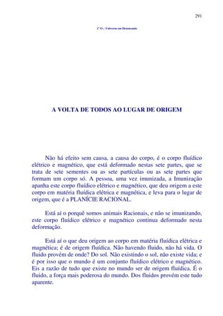 291
1º O – Universo em Desencanto
A VOLTA DE TODOS AO LUGAR DE ORIGEM
Não há efeito sem causa, a causa do corpo, é o corpo fluídico
elétrico e magnético, que está deformado nestas sete partes, que se
trata de sete sementes ou as sete partículas ou as sete partes que
formam um corpo só. A pessoa, uma vez imunizada, a Imunização
apanha este corpo fluídico elétrico e magnético, que deu origem a este
corpo em matéria fluídica elétrica e magnética, e leva para o lugar de
origem, que é a PLANÍCIE RACIONAL.
Está aí o porquê somos animais Racionais, e não se imunizando,
este corpo fluídico elétrico e magnético continua deformado nesta
deformação.
Está aí o que deu origem ao corpo em matéria fluídica elétrica e
magnética; é de origem fluídica. Não havendo fluido, não há vida. O
fluido provém de onde? Do sol. Não existindo o sol, não existe vida; e
é por isso que o mundo é um conjunto fluídico elétrico e magnético.
Eis a razão de tudo que existe no mundo ser de origem fluídica. É o
fluido, a força mais poderosa do mundo. Dos fluidos provém este tudo
aparente.
 