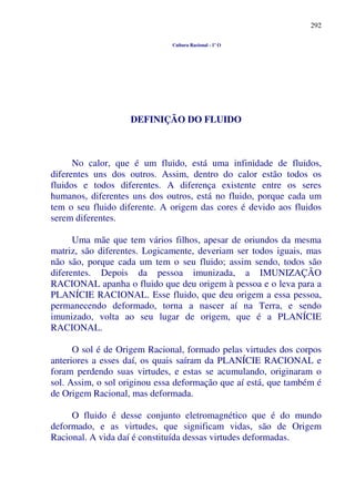 292
Cultura Racional - 1º O
DEFINIÇÃO DO FLUIDO
No calor, que é um fluido, está uma infinidade de fluidos,
diferentes uns dos outros. Assim, dentro do calor estão todos os
fluidos e todos diferentes. A diferença existente entre os seres
humanos, diferentes uns dos outros, está no fluido, porque cada um
tem o seu fluido diferente. A origem das cores é devido aos fluidos
serem diferentes.
Uma mãe que tem vários filhos, apesar de oriundos da mesma
matriz, são diferentes. Logicamente, deveriam ser todos iguais, mas
não são, porque cada um tem o seu fluido; assim sendo, todos são
diferentes. Depois da pessoa imunizada, a IMUNIZAÇÃO
RACIONAL apanha o fluido que deu origem à pessoa e o leva para a
PLANÍCIE RACIONAL. Esse fluido, que deu origem a essa pessoa,
permanecendo deformado, torna a nascer aí na Terra, e sendo
imunizado, volta ao seu lugar de origem, que é a PLANÍCIE
RACIONAL.
O sol é de Origem Racional, formado pelas virtudes dos corpos
anteriores a esses daí, os quais saíram da PLANÍCIE RACIONAL e
foram perdendo suas virtudes, e estas se acumulando, originaram o
sol. Assim, o sol originou essa deformação que aí está, que também é
de Origem Racional, mas deformada.
O fluido é desse conjunto eletromagnético que é do mundo
deformado, e as virtudes, que significam vidas, são de Origem
Racional. A vida daí é constituída dessas virtudes deformadas.
 