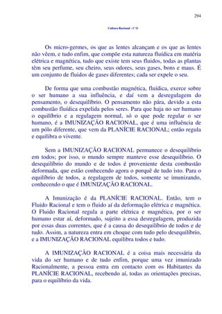 294
Cultura Racional - 1º O
Os micro-germes, os que as lentes alcançam e os que as lentes
não vêem, e tudo enfim, que compõe esta natureza fluídica em matéria
elétrica e magnética, tudo que existe tem seus fluidos, todas as plantas
têm seu perfume, seu cheiro, seus odores, seus gases, bons e maus. É
um conjunto de fluidos de gases diferentes; cada ser expele o seu.
De forma que uma combustão magnética, fluídica, exerce sobre
o ser humano a sua influência, e daí vem a desregulagem do
pensamento, o desequilíbrio. O pensamento não pára, devido a esta
combustão fluídica expelida pelos seres. Para que haja no ser humano
o equilíbrio e a regulagem normal, só o que pode regular o ser
humano, é a IMUNIZAÇÃO RACIONAL, que é uma influência de
um pólo diferente, que vem da PLANÍCIE RACIONAL; então regula
e equilibra o vivente.
Sem a IMUNIZAÇÃO RACIONAL permanece o desequilíbrio
em todos; por isso, o mundo sempre manteve esse desequilíbrio. O
desequilíbrio do mundo e de todos é proveniente desta combustão
deformada, que estão conhecendo agora o porquê de tudo isto. Para o
equilíbrio de todos, a regulagem de todos, somente se imunizando,
conhecendo o que é IMUNIZAÇÃO RACIONAL.
A Imunização é da PLANÍCIE RACIONAL. Então, tem o
Fluido Racional e tem o fluido aí da deformação elétrica e magnética.
O Fluido Racional regula a parte elétrica e magnética, por o ser
humano estar aí, deformado, sujeito a essa desregulagem, produzida
por essas duas correntes, que é a causa do desequilíbrio de todos e de
tudo. Assim, a natureza entra em choque com tudo pelo desequilíbrio,
e a IMUNIZAÇÃO RACIONAL equilibra todos e tudo.
A IMUNIZAÇÃO RACIONAL é a coisa mais necessária da
vida do ser humano e de tudo enfim, porque uma vez imunizado
Racionalmente, a pessoa entra em contacto com os Habitantes da
PLANÍCIE RACIONAL, recebendo aí, todas as orientações precisas,
para o equilíbrio da vida.
 