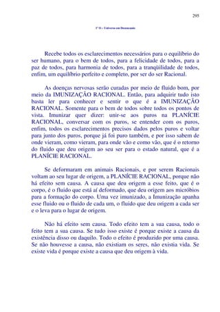 295
1º O – Universo em Desencanto
Recebe todos os esclarecimentos necessários para o equilíbrio do
ser humano, para o bem de todos, para a felicidade de todos, para a
paz de todos, para harmonia de todos, para a tranqüilidade de todos,
enfim, um equilíbrio perfeito e completo, por ser do ser Racional.
As doenças nervosas serão curadas por meio de fluido bom, por
meio da IMUNIZAÇÃO RACIONAL. Então, para adquirir tudo isto
basta ler para conhecer e sentir o que é a IMUNIZAÇÃO
RACIONAL. Somente para o bem de todos sobre todos os pontos de
vista. Imunizar quer dizer: unir-se aos puros na PLANÍCIE
RACIONAL, conversar com os puros, se entender com os puros,
enfim, todos os esclarecimentos precisos dados pelos puros e voltar
para junto dos puros, porque já foi puro também, e por isso sabem de
onde vieram, como vieram, para onde vão e como vão, que é o retorno
do fluido que deu origem ao seu ser para o estado natural, que é a
PLANÍCIE RACIONAL.
Se deformaram em animais Racionais, e por serem Racionais
voltam ao seu lugar de origem, a PLANÍCIE RACIONAL, porque não
há efeito sem causa. A causa que deu origem a esse feito, que é o
corpo, é o fluido que está aí deformado, que deu origem aos micróbios
para a formação do corpo. Uma vez imunizado, a Imunização apanha
esse fluido ou o fluido de cada um, o fluido que deu origem a cada ser
e o leva para o lugar de origem.
Não há efeito sem causa. Todo efeito tem a sua causa, todo o
feito tem a sua causa. Se tudo isso existe é porque existe a causa da
existência disso ou daquilo. Todo o efeito é produzido por uma causa.
Se não houvesse a causa, não existiam os seres, não existia vida. Se
existe vida é porque existe a causa que deu origem à vida.
 