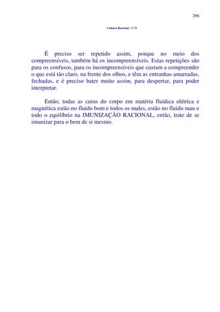 296
Cultura Racional - 1º O
É preciso ser repetido assim, porque no meio dos
compreensíveis, também há os incompreensíveis. Estas repetições são
para os confusos, para os incompreensíveis que custam a compreender
o que está tão claro, na frente dos olhos, e têm as entranhas amarradas,
fechadas, e é preciso bater muito assim, para despertar, para poder
interpretar.
Então, todas as curas do corpo em matéria fluídica elétrica e
magnética estão no fluido bom e todos os males, estão no fluido mau e
todo o equilíbrio na IMUNIZAÇÃO RACIONAL, então, trate de se
imunizar para o bem de si mesmo.
 
