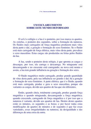 297
1º O – Universo em Desencanto
UM ESCLARECIMENTO
SOBRE ESTE MUNDO DEFORMADO
O sol é o relógio e a lua é o ponteiro, por isso marca os quartos.
As estrelas, o ponteiro dos segundos, sobre a formação da natureza.
Os fluidos mais carregados de força magnética produzem mais vírus
desta parte e daí, a geração e formação do sexo feminino. Se o fluido
está mais carregado de força elétrica, mais vírus desta parte, prevalece
o sexo masculino. Estas cargas são produzidas ou feitas pelos fluidos
da lua.
A lua, sendo o ponteiro deste relógio, é que apronta as cargas e
descargas, por isso, ela carrega e descarrega. No minguante está
descarregando e no crescente está carregando; na nova está neutra e
assim, a lua tem grande influência na geração e formação dos seres.
O fluido magnético muito carregado, produz grande quantidade
de vírus desta parte, pela sua influência ser grande e daí, há a geração
e formação do sexo feminino. A parte elétrica, que é o fluido, quando
está mais carregada, produz e gera o sexo masculino, porque são
variantes as cargas, devido aos quartos de lua que são diferentes.
Então, quando cheia, totalmente carregada, produz grande força
magnética e quando minguando, descarregando a força magnética;
quando crescendo, carregando de força magnética e é por isso que a
natureza é variante, devido aos quartos de lua. Dentro destes quartos
estão os minutos, os segundos e as horas; e por haver todas estas
modificações de quartos de minutos e de segundos é que faz essas
variedades, essas irregularidades na natureza, da desigualdade e das
diferenças de uma coisa da outra.
 