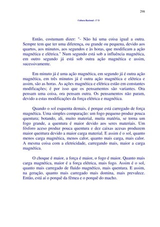 298
Cultura Racional - 1º O
Então, costumam dizer: "- Não há uma coisa igual a outra.
Sempre tem que ter uma diferença, ou grande ou pequena, devido aos
quartos, aos minutos, aos segundos e às horas, que modificam a ação
magnética e elétrica." Num segundo está sob a influência magnética,
em outro segundo já está sob outra ação magnética e assim,
sucessivamente.
Em minuto já é uma ação magnética, em segundo já é outra ação
magnética, em três minutos já é outra ação magnética e elétrica e
assim, são as horas. As ações magnética e elétrica estão em constantes
modificações; é por isso que os pensamentos são variantes. Ora
pensam uma coisa, ora pensam outra. Os pensamentos não param,
devido a estas modificações da força elétrica e magnética.
Quando o sol esquenta demais, é porque está carregado de força
magnética. Uma simples comparação: um fogo pequeno produz pouca
quentura; botando, ali, muito material, muita matéria, se torna um
fogo grande, a quentura é maior devido aos seres materiais. Um
fósforo aceso produz pouca quentura e dez caixas acesas produzem
maior quentura devido a maior carga material. E assim é o sol, quanto
menos carga magnética, menos calor, quanto mais carga, mais calor.
A mesma coisa com a eletricidade, carregando mais, maior a carga
magnética.
O choque é maior, a força é maior, o fogo é maior. Quanto mais
carga magnética, maior é a força elétrica, mais fogo. Assim é o sol,
quanto mais carregado de fluido magnético, mais quentura. E assim,
na geração, quanto mais carregado mais domina, mais prevalece.
Então, está aí o porquê da fêmea e o porquê do macho.
 