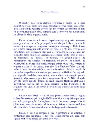 299
1º O – Universo em Desencanto
O macho, mais carga elétrica, prevalece o macho; se a força
magnética estiver mais carregada, prevalece a força magnética. Então,
tudo isto é muito variante devido ser um relógio que começa no um,
vai aumentando para o dois, aumenta para o terceiro e vai aumentando
até chegar às vinte e quatro horas.
Então, a lua nova é neutra, depois começa o quarto crescente,
começa a aumentar a força magnética até chegar à cheia; depois de
cheia entra no quarto minguante, começa a descarregar. E de forma
que a força magnética está sempre em cena, e a elétrica, com as suas
variedades, suas variações. Daí vem as variações dos seres, que são
formados pelos fluidos, as variações das diferenças de cores, de raças,
de tamanhos, de modos, de formas, de entendimentos, de
pensamentos, de idiomas, de formatos, de gostos, de cheiros, de
odores, enfim, esta grande variedade que existe sobre tudo, é o que dá
origem a todas essas causas, que não há efeitos ou feitos que não
tenham causa, se não existir a causa, não existe o feito, e devido às
variações magnéticas e elétricas que passam os fluidos. De segundo
em segundo modifica suas ações, seus efeitos, sua atuação para a
formação dos seres, e por isso, costumam dizer: "- Não há nada
perfeito neste mundo devido às modificações fluídicas elétricas e
magnéticas, que de um ou meio segundo já faz diferença, e de
segundo em segundo são forças diferentes que atuam; não pode haver
perfeição."
Então ousam dizer: "- Não há nada perfeito neste mundo." Agora
estão sabendo o porquê; a ação fluídica elétrica e magnética que entra
em ação para geração, formação e criação dos seres, porque não há
efeito sem causa. Se existem aí, todos esses feitos, a causa é o fluido,
não havendo o fluido, não há seres e não há geração e formação.
Então, o sol é o relógio, a lua, o ponteiro e as estrelas, o
ponteirinho dos segundos, e por isso, estão sempre em ação com
aquele brilho que parece que estão tremendo.
 