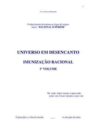 3
1º O – Universo em Desencanto
Conhecimento de retorno ao lugar de origem
Autor: “RACIONAL SUPERIOR”
UNIVERSO EM DESENCANTO
IMUNIZAÇÃO RACIONAL
1º VOLUME
De onde todos vieram e para onde
todos vão. Como vieram e como vão
O princípio e o fim do mundo ____ A salvação de todos
 