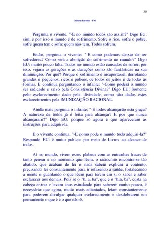 30
Cultura Racional - 1º O
Pergunta o vivente: "-E no mundo todos são assim?" Digo EU:
sim; e por isso o mundo é de sofrimento. Sofre o rico, sofre o pobre,
sofre quem tem e sofre quem não tem. Todos sofrem.
Então, pergunta o vivente: "-E como podemos deixar de ser
sofredores? Como será a abolição do sofrimento no mundo?" Digo
EU: muito pouco falta. Todos no mundo estão cansados de sofrer, por
isso, vejam as gerações e as durações como são fantásticas na sua
diminuição. Por quê? Porque o sofrimento é insuportável, derrotando
grandes e pequenos, ricos e pobres, de todos os jeitos e de todas as
formas. E continua perguntando o infante: "-Como poderá o mundo
ser radicado e salvo pela Consistência Divina?" Digo EU: Somente
pelo esclarecimento dado pela divindade, como são dados estes
esclarecimentos pela IMUNIZAÇÃO RACIONAL.
Ainda mais pergunta o infante: "-E todos alcançarão esta graça?
A natureza de todos já é feita para alcançar? E por que nunca
alcançaram?" Digo EU: porque só agora é que apareceram as
instruções para adquiri-la.
E o vivente continua: "-E como pode o mundo todo adquiri-la?"
Respondo EU: é muito prático: por meio de Livros ao alcance de
todos.
Aí no mundo, vivem esses plebeus com as entranhas fracas de
tanto pensar e no momento que lêem, o raciocínio encontra-se tão
abatido, que acabam de ler e nada sabem explicar a contento,
precisando ler constantemente para ir refazendo a saúde, fortalecendo
a mente e guardando o que lêem para terem em si o saber e saber
esclarecer aos demais. Pois se o "b, a, ba", que é o "b,a, ba", custa na
cabeça entrar e levam anos estudando para saberem muito pouco, é
necessário que agora, muito mais adiantados, leiam constantemente
para poderem divulgar qualquer esclarecimento e desdobrarem em
pensamento o que é e o que não é.
 