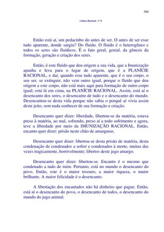 300
Cultura Racional - 1º O
Então está aí, um pedacinho do antes de ser. O antes de ser esse
tudo aparente, donde surgiu? Do fluido. O fluido é o heterogêneo e
todos os seres são fluídicos. É o fato geral, genial, da gênesis da
formação, geração e criação dos seres.
Então, é este fluido que deu origem a sua vida, que a Imunização
apanha e leva para o lugar de origem, que é a PLANÍCIE
RACIONAL, e daí, quando esse tudo aparente, que é o seu corpo, o
seu ser, se extinguir, não vem outro igual, porque o fluido que deu
origem a este corpo, não está mais aqui para formação de outro corpo
igual; está lá em cima, na PLANÍCIE RACIONAL. Assim, está aí o
desencanto dos seres, o desencanto de tudo e o desencanto do mundo.
Desencantou-se desta vida porque não sabia o porquê aí vivia assim
deste jeito, sem nada conhecer de sua formação e criação.
Desencanto quer dizer: liberdade, libertou-se da matéria, estava
preso à matéria, ao mal, sofrendo, preso aí a todo sofrimento e agora,
teve a liberdade por meio da IMUNIZAÇÃO RACIONAL. Então,
encanto quer dizer: prisão neste chão de amarguras.
Desencanto quer dizer: libertou-se desta prisão de matéria, desta
condenação de condenados a sofrer e condenados à morte, muitas das
vezes tragicamente, horrivelmente; libertos deste jugo amargo.
Desencanto quer dizer: libertou-se. Encanto é o mesmo que
condenado a tudo de ruim. Portanto, está no mundo o desencanto do
povo. Então, este é o maior tesouro, a maior riqueza, o maior
brilhante. A maior felicidade é o desencanto.
A libertação dos encantados não há dinheiro que pague. Então,
está aí o desencanto do povo, o desencanto de todos, o desencanto do
mundo do jugo animal.
 