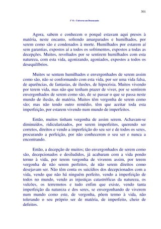 301
1º O – Universo em Desencanto
Agora, sabem e conhecem o porquê estavam aqui presos à
matéria, neste encanto, sofrendo amargurados e humilhados, por
serem como são e condenados à morte. Humilhados por estarem aí
sem garantias, expostos aí a todos os sofrimentos, expostos a todas as
decepções. Muitos, revoltados por se sentirem humilhados com esta
natureza, com esta vida, agonizando, agoniados, expostos a todos os
desequilíbrios.
Muitos se sentem humilhados e envergonhados de serem assim
como são, não se conformando com esta vida, por ser uma vida falsa,
de aparências, de fantasias, de ilusões, de hipocrisia. Muitos vivendo
por terem vida, mas não que tenham prazer de viver, por se sentirem
envergonhados de serem como são, de se passar o que se passa neste
mundo de ilusão, de matéria. Muitos têm vergonha de serem como
são; mas não tendo outro remédio, têm que aceitar toda esta
imperfeição, por estarem vivendo num mundo de imperfeitos.
Então, muitos tinham vergonha de assim serem. Achavam-se
diminuídos, ridicularizados, por serem imperfeitos, querendo ser
corretos, direitos e vendo a imperfeição do seu ser e de todos os seres,
procurando a perfeição, por não conhecerem o seu ser e nunca a
encontrando.
Então, a decepção de muitos; tão envergonhados de serem como
são, decepcionados e desiludidos, já acabaram com a vida pondo
termo à vida, por terem vergonha de viverem assim, por terem
vergonha de não serem perfeitos, de não serem direitos como
desejavam ser. Não têm conta os suicídios dos decepcionados com a
vida, vendo que não há ninguém perfeito, vendo a imperfeição de
todos no mundo, vendo as injustiças catastróficas da natureza, os
vulcões, os terremotos e tudo enfim que existe, vendo tanta
imperfeição da natureza e dos seres, se envergonhando de viverem
num mundo como este, de vergonha, põem termo à vida, não
tolerando o seu próprio ser de matéria, de imperfeito, cheio de
defeitos.
 