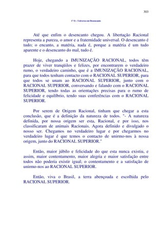 303
1º O – Universo em Desencanto
Até que enfim o desencanto chegou. A libertação Racional
representa a pureza, o amor e a fraternidade universal. O desencanto é
tudo; o encanto, a matéria, nada é, porque a matéria é um tudo
aparente e o desencanto do mal, tudo é.
Hoje, chegando a IMUNIZAÇÃO RACIONAL, todos têm
prazer de viver tranqüilos e felizes, por encontrarem o verdadeiro
rumo, o verdadeiro caminho, que é a IMUNIZAÇÃO RACIONAL,
para que todos tenham contacto com o RACIONAL SUPERIOR, para
que todos se unam ao RACIONAL SUPERIOR, junto com o
RACIONAL SUPERIOR, conversando e falando com o RACIONAL
SUPERIOR, tendo todas as orientações precisas para o rumo de
felicidade e equilíbrio, tendo suas conferências com o RACIONAL
SUPERIOR.
Por serem de Origem Racional, tinham que chegar a esta
conclusão, que é a definição da natureza de todos. "- A natureza
definida, por nossa origem ser esta, Racional, e por isso, nos
classificaram de animais Racionais. Agora definido e divulgado o
nosso ser. Chegamos no verdadeiro lugar e por chegarmos no
verdadeiro lugar é que temos o contacto de unirmo-nos à nossa
origem, junto do RACIONAL SUPERIOR."
Então, maior júbilo e felicidade do que esta nunca existiu, e
assim, maior contentamento, maior alegria e maior satisfação entre
todos não poderia existir igual; o contentamento e a satisfação de
unirmo-nos ao RACIONAL SUPERIOR.
Então, viva o Brasil, a terra abençoada e escolhida pelo
RACIONAL SUPERIOR.
 