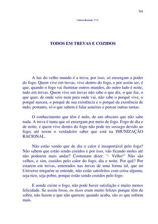 304
Cultura Racional - 1º O
TODOS EM TREVAS E COZIDOS
A luz do velho mundo é a treva, por isso, só enxergam a poder
do fogo. Quem vive em trevas, vive dentro do fogo, e por assim ser, é
que, quando o fogo vai iluminar outros mundos, do outro lado é noite,
tudo em trevas. Quem vive em trevas não sabe o que diz, o que faz, o
que quer, de onde veio nem para onde vai, não sabe o porquê vive, o
porquê nasceu, o porquê de sua existência e o porquê da existência de
tudo; portanto, só o que sabem é falar asneiras e pensar outras tantas.
O conhecimento que têm é nulo, de um obscuro que não sabe
nada. A treva é tanta que só enxergam por meio de fogo. Fogo de dia e
de noite, e quem vive dentro do fogo não pode ter sossego devido ao
fogo, até terem o verdadeiro saber que está na IMUNIZAÇÃO
RACIONAL.
Não estão vendo que de dia o calor é insuportável pelo fogo?
Não sabem que estão sendo cozidos e por isso, vão ficando moles até
não poderem mais andar? Costumam dizer: "- Velho!" Não são
velhos, e sim, cozidos pelo calor do fogo, dia e noite. Por quê? Por
estarem em trevas, enterrados nas trevas de uma forma tal, que no
Universo ninguém se entende, não estão satisfeitos com coisa alguma,
seja rico, seja pobre, porque estão sendo cozidos pelo fogo.
E aonde existe o fogo, não pode haver satisfação e muito menos
felicidade. Se assim fosse, os ricos eram muito felizes porque têm de
sobra, não fazem o que não querem; quando acaba, são os que sofrem
mais.
 