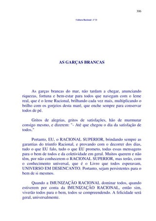 306
Cultura Racional - 1º O
AS GARÇAS BRANCAS
As garças brancas do mar, não tardam a chegar, anunciando
riquezas, fortuna e bem-estar para todos que navegam com o leme
real, que é o leme Racional, brilhando cada vez mais, multiplicando o
brilho com os gorjeios desta maré, que enche sempre para conservar
todos de pé.
Gritos de alegrias, gritos de satisfações, hão de murmurar
consigo mesmo, e dizerem: "- Até que chegou o dia da satisfação de
todos."
Portanto, EU, o RACIONAL SUPERIOR, brindando sempre as
garantias do triunfo Racional, e provando com o decorrer dos dias,
tudo o que EU falo, tudo o que EU prometo, todas essas mensagens
para o bem de todos e da coletividade em geral. Muitos querem e não
têm, por não conhecerem o RACIONAL SUPERIOR, mas terão, com
o conhecimento universal, que é o Livro que todos esperavam,
UNIVERSO EM DESENCANTO. Portanto, sejam persistentes para o
bem de si mesmos.
Quando a IMUNIZAÇÃO RACIONAL dominar todos, quando
estiverem por conta da IMUNIZAÇÃO RACIONAL, então sim,
viverão todos para o bem, todos se compreendendo. A felicidade será
geral, universalmente.
 