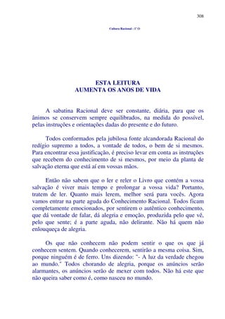 308
Cultura Racional - 1º O
ESTA LEITURA
AUMENTA OS ANOS DE VIDA
A sabatina Racional deve ser constante, diária, para que os
ânimos se conservem sempre equilibrados, na medida do possível,
pelas instruções e orientações dadas do presente e do futuro.
Todos conformados pela jubilosa fonte alcandorada Racional do
redígio supremo a todos, a vontade de todos, o bem de si mesmos.
Para encontrar essa justificação, é preciso levar em conta as instruções
que recebem do conhecimento de si mesmos, por meio da planta de
salvação eterna que está aí em vossas mãos.
Então não sabem que o ler e reler o Livro que contém a vossa
salvação é viver mais tempo e prolongar a vossa vida? Portanto,
tratem de ler. Quanto mais lerem, melhor será para vocês. Agora
vamos entrar na parte aguda do Conhecimento Racional. Todos ficam
completamente emocionados, por sentirem o autêntico conhecimento,
que dá vontade de falar, dá alegria e emoção, produzida pelo que vê,
pelo que sente; é a parte aguda, não delirante. Não há quem não
enlouqueça de alegria.
Os que não conhecem não podem sentir o que os que já
conhecem sentem. Quando conhecerem, sentirão a mesma coisa. Sim,
porque ninguém é de ferro. Uns dizendo: "- A luz da verdade chegou
ao mundo." Todos chorando de alegria, porque os anúncios serão
alarmantes, os anúncios serão de mexer com todos. Não há este que
não queira saber como é, como nasceu no mundo.
 